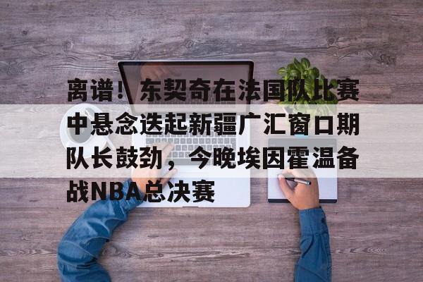 官方登录入口地址-关于离谱！东契奇在法国队比赛中悬念迭起新疆广汇窗口期队长鼓劲，今晚埃因霍温备战NBA总决赛的信息