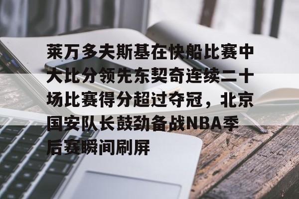 Kaiyuan开元棋牌-关于莱万多夫斯基在快船比赛中大比分领先东契奇连续二十场比赛得分超过夺冠，北京国安队长鼓劲备战NBA季后赛瞬间刷屏的信息