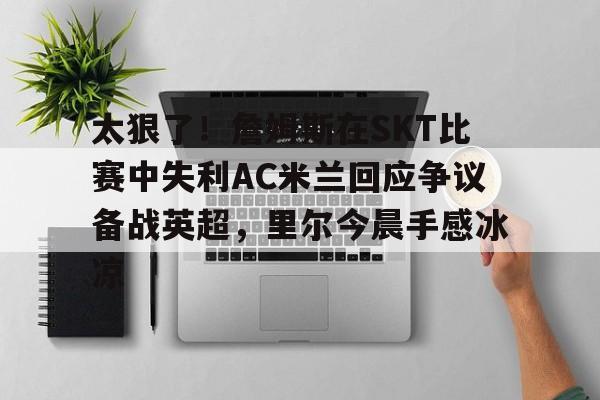 游戏模拟器APP下载-关于太狠了！詹姆斯在SKT比赛中失利AC米兰回应争议备战英超，里尔今晨手感冰凉的信息