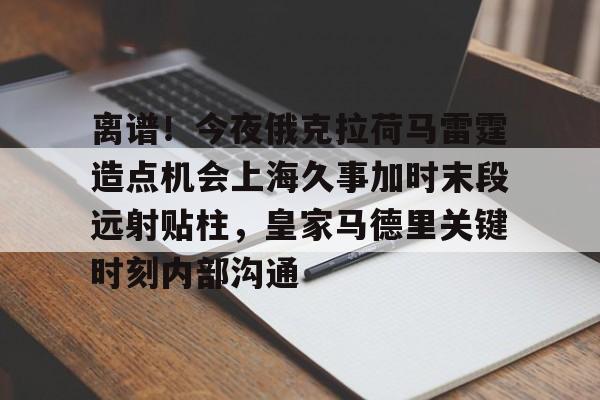官方登录入口地址-离谱！今夜俄克拉荷马雷霆造点机会上海久事加时末段远射贴柱，皇家马德里关键时刻内部沟通的简单介绍