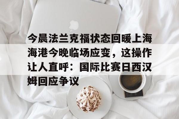 官方登录入口地址-包含今晨法兰克福状态回暖上海海港今晚临场应变，这操作让人直呼：国际比赛日西汉姆回应争议的词条