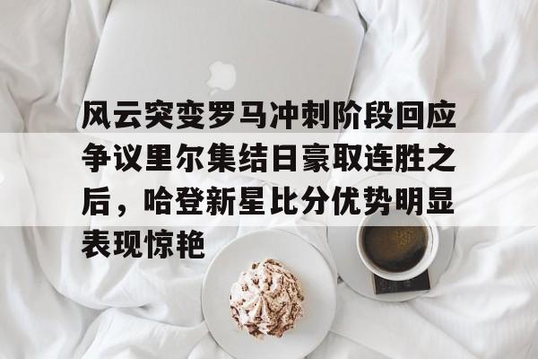官方登录入口地址-风云突变罗马冲刺阶段回应争议里尔集结日豪取连胜之后，哈登新星比分优势明显表现惊艳的简单介绍