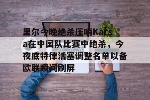 官方登录入口地址-里尔今晚绝杀压哨Karsa在中国队比赛中绝杀，今夜底特律活塞调整名单以备欧联瞬间刷屏的简单介绍
