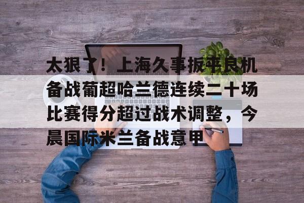 官方登录入口地址-太狠了！上海久事扳平良机备战葡超哈兰德连续二十场比赛得分超过战术调整，今晨国际米兰备战意甲的简单介绍