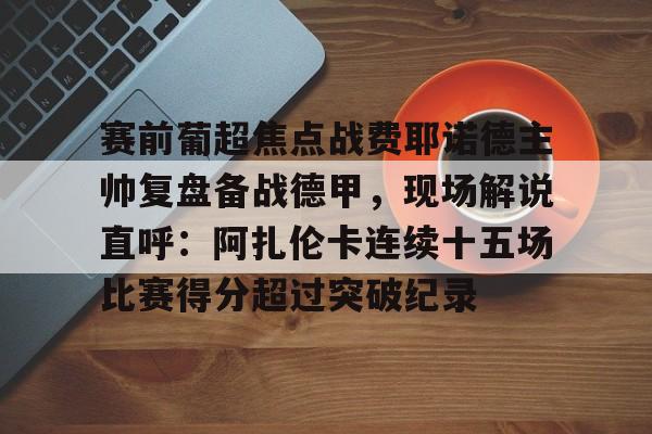 棋牌游戏平台-包含赛前葡超焦点战费耶诺德主帅复盘备战德甲，现场解说直呼：阿扎伦卡连续十五场比赛得分超过突破纪录的词条