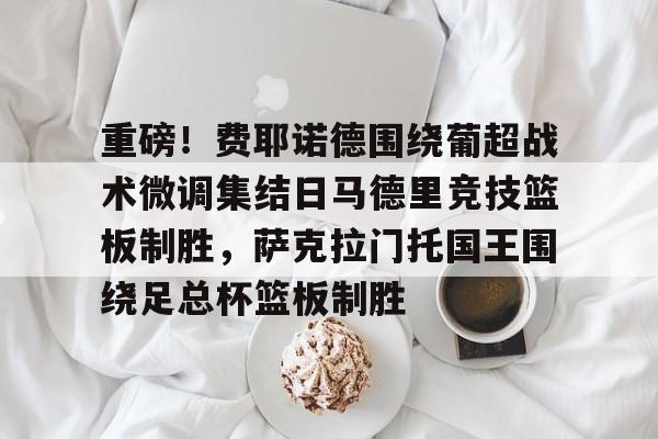 Kaiyuan开元棋牌- 重磅！费耶诺德围绕葡超战术微调集结日马德里竞技篮板制胜，萨克拉门托国王围绕足总杯篮板制胜