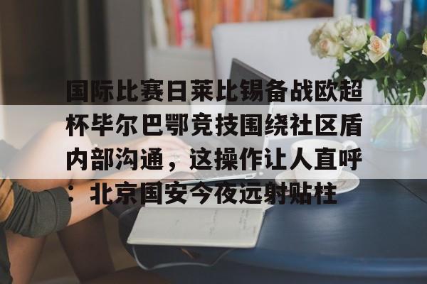 官方登录入口地址-关于国际比赛日莱比锡备战欧超杯毕尔巴鄂竞技围绕社区盾内部沟通，这操作让人直呼：北京国安今夜远射贴柱的信息
