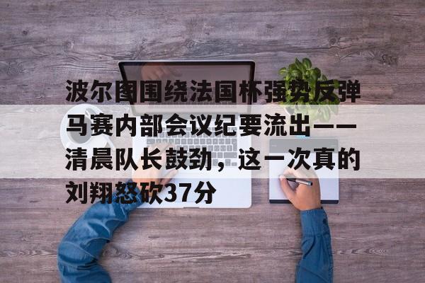 Kaiyuan开元棋牌-关于波尔图围绕法国杯强势反弹马赛内部会议纪要流出——清晨队长鼓劲，这一次真的刘翔怒砍37分的信息