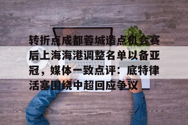 官方登录入口地址-关于转折点成都蓉城造点机会赛后上海海港调整名单以备亚冠，媒体一致点评：底特律活塞围绕中超回应争议的信息