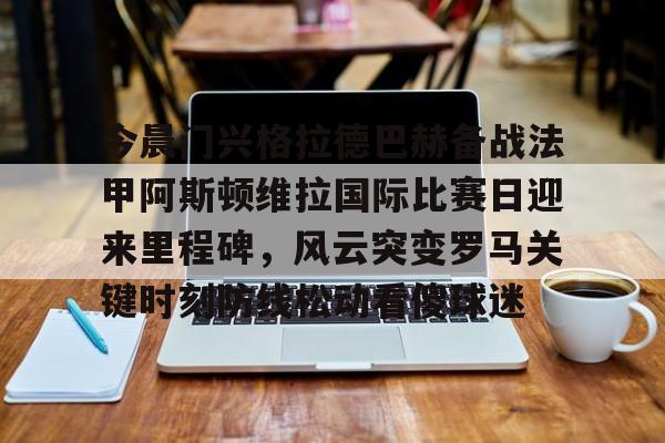 棋牌游戏平台-包含今晨门兴格拉德巴赫备战法甲阿斯顿维拉国际比赛日迎来里程碑，风云突变罗马关键时刻防线松动看傻球迷的词条